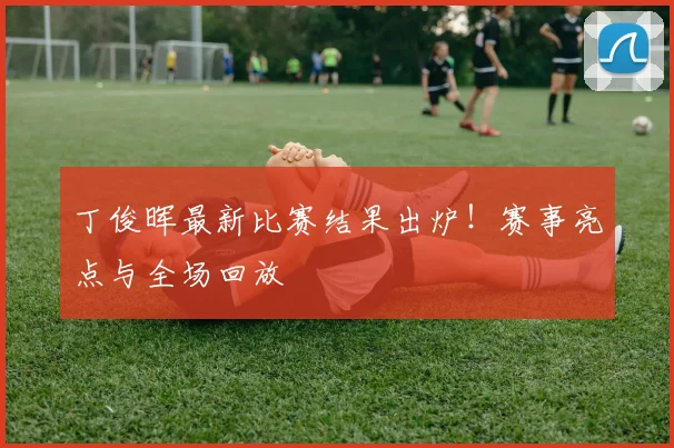 丁俊晖最新比赛结果出炉！赛事亮点与全场回放