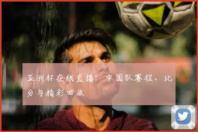 亚洲杯在线直播:中国队赛程、比分与精彩回放