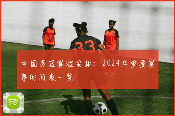中国男篮赛程安排：2024年重要赛事时间表一览
