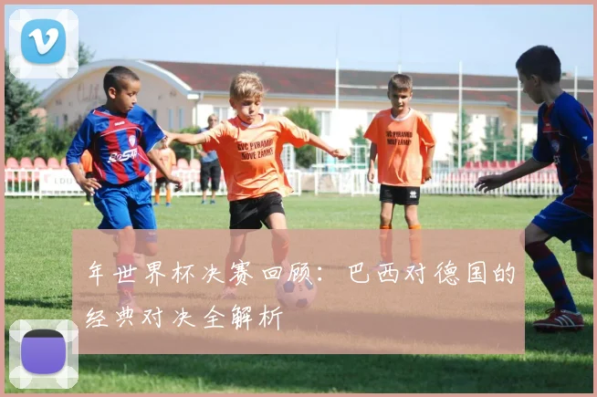 年世界杯决赛回顾：巴西对德国的经典对决全解析