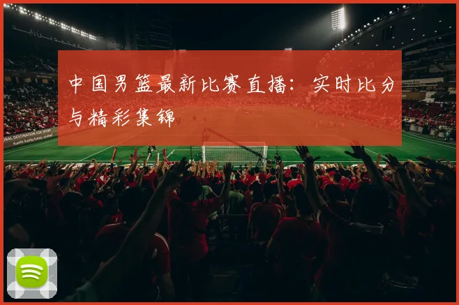 中国男篮最新比赛直播：实时比分与精彩集锦